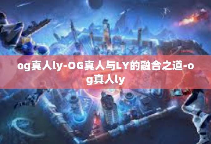 og真人ly-OG真人与LY的融合之道-og真人ly