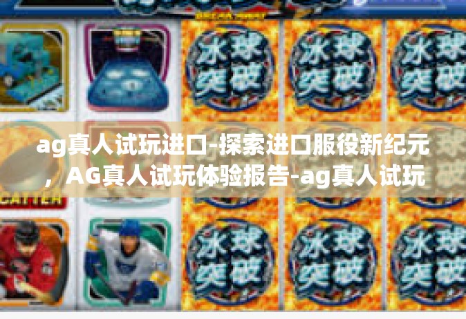 ag真人试玩进口-探索进口服役新纪元，AG真人试玩体验报告-ag真人试玩进口