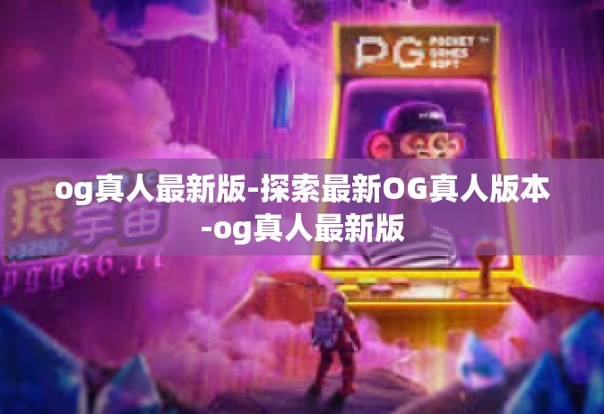 og真人最新版-探索最新OG真人版本-og真人最新版