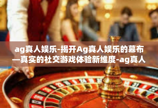 ag真人娱乐-揭开Ag真人娱乐的幕布—真实的社交游戏体验新维度-ag真人娱乐
