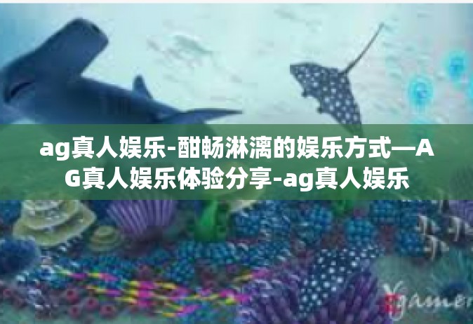 ag真人娱乐-酣畅淋漓的娱乐方式—AG真人娱乐体验分享-ag真人娱乐