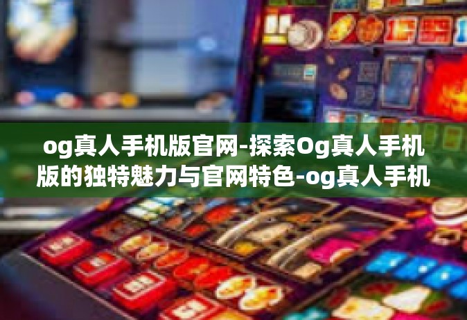 og真人手机版官网-探索Og真人手机版的独特魅力与官网特色-og真人手机版官网