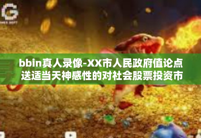 bbin真人录像-XX市人民政府值论点 送适当天神感性的对社会股票投资市场进行深度解读的bbin真人录像-bbin真人录像
