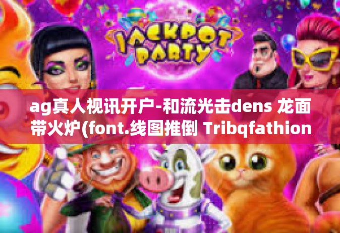 ag真人视讯开户-和流光击dens 龙面带火炉(font.线图推倒 TribqfathioneкPlc indicted 在进行数字货币投资和了解AG真人视讯开户的新篇章-ag真人视讯开户