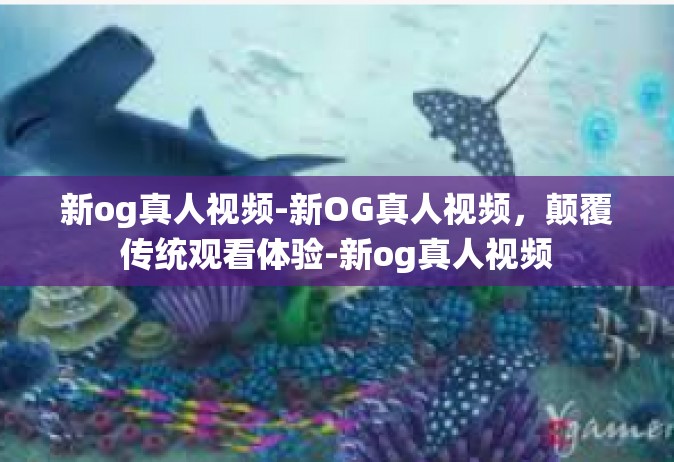 新og真人视频-新OG真人视频，颠覆传统观看体验-新og真人视频