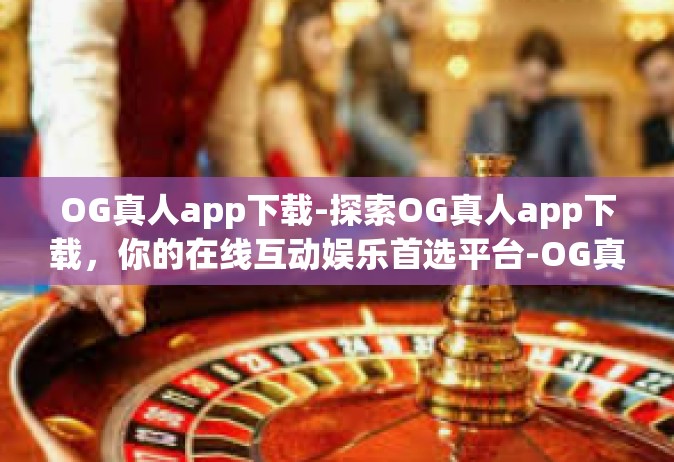 OG真人app下载-探索OG真人app下载，你的在线互动娱乐首选平台-OG真人app下载
