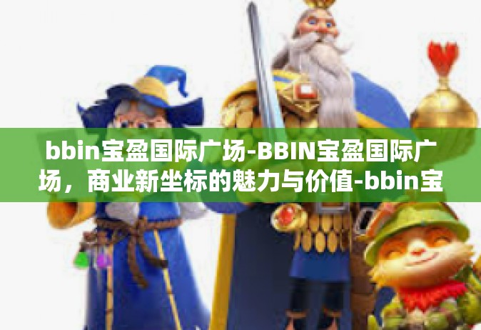 bbin宝盈国际广场-BBIN宝盈国际广场，商业新坐标的魅力与价值-bbin宝盈国际广场
