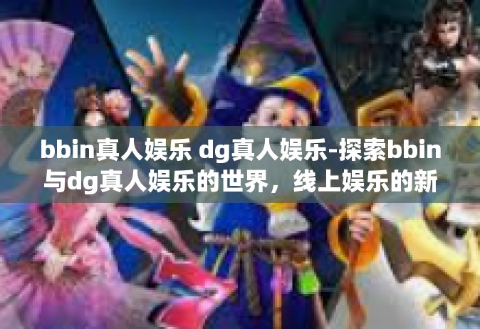 bbin真人娱乐 dg真人娱乐-探索bbin与dg真人娱乐的世界，线上娱乐的新体验-bbin真人娱乐 dg真人娱乐