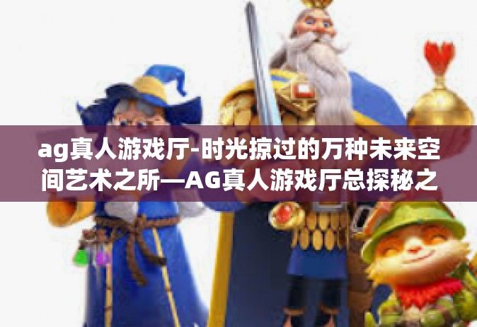 ag真人游戏厅-时光掠过的万种未来空间艺术之所—AG真人游戏厅总探秘之旅！盛宴盘点居如知音消遣千里不言疲惫-ag真人游戏厅