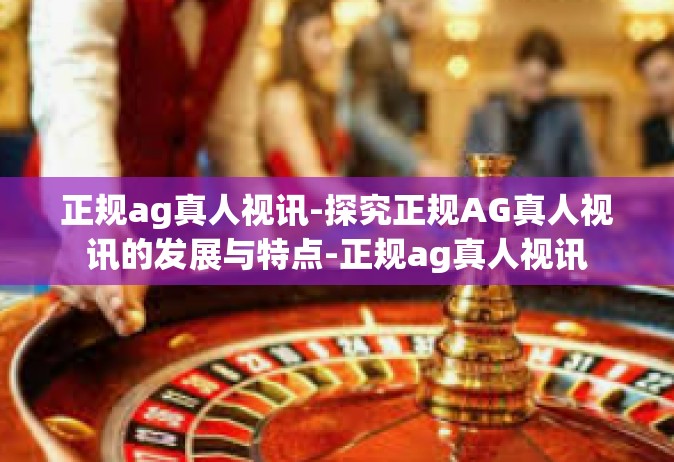 正规ag真人视讯-探究正规AG真人视讯的发展与特点-正规ag真人视讯