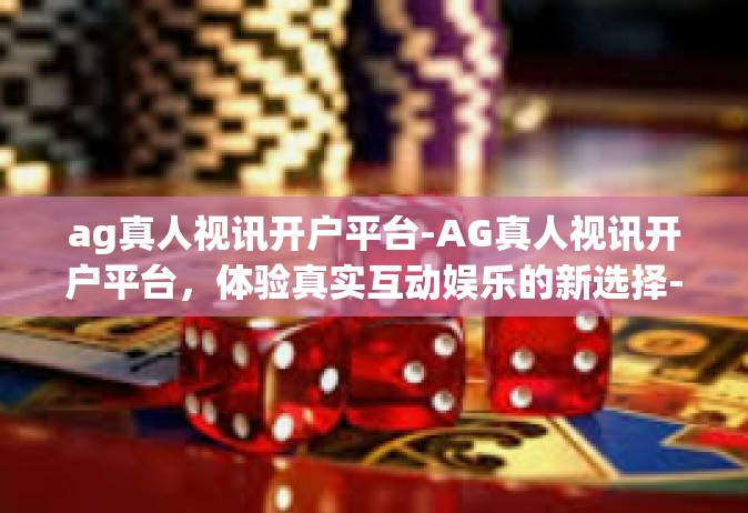 ag真人视讯开户平台-AG真人视讯开户平台，体验真实互动娱乐的新选择-ag真人视讯开户平台