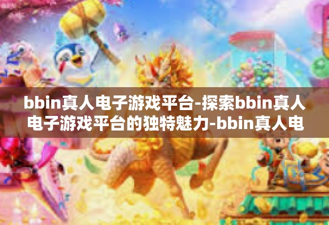 bbin真人电子游戏平台-探索bbin真人电子游戏平台的独特魅力-bbin真人电子游戏平台