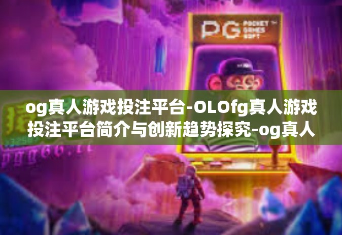 og真人游戏投注平台-OLOfg真人游戏投注平台简介与创新趋势探究-og真人游戏投注平台