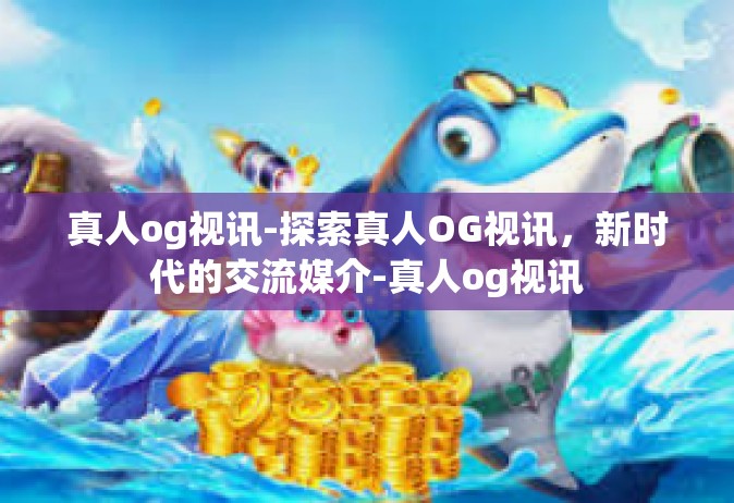 真人og视讯-探索真人OG视讯，新时代的交流媒介-真人og视讯