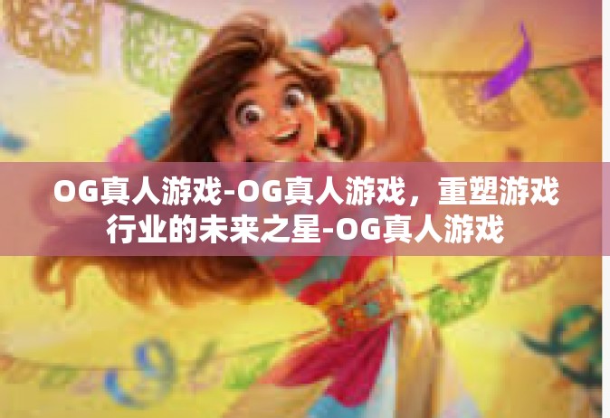 OG真人游戏-OG真人游戏，重塑游戏行业的未来之星-OG真人游戏