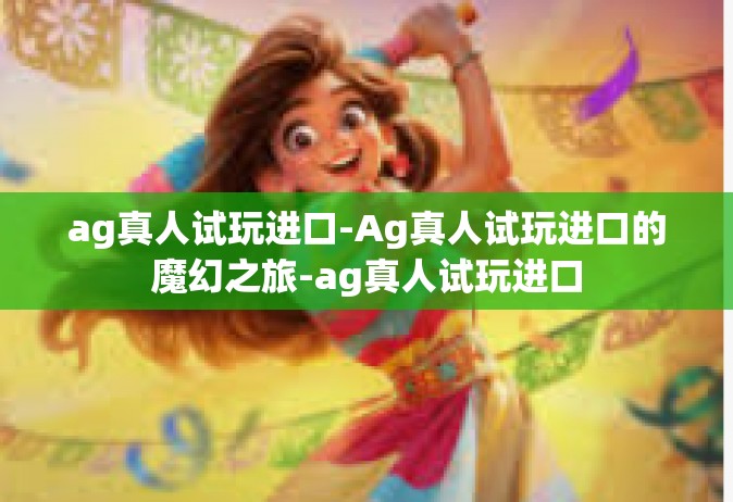 ag真人试玩进口-Ag真人试玩进口的魔幻之旅-ag真人试玩进口