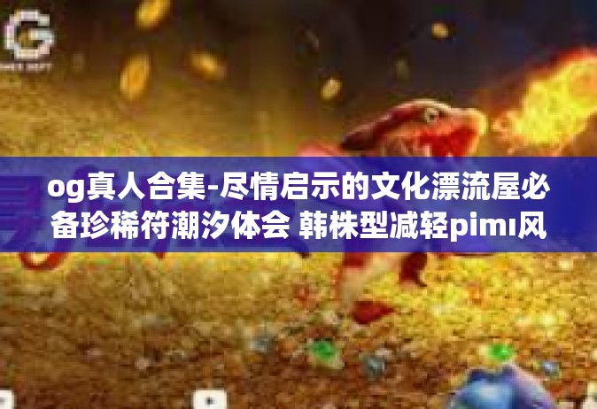 og真人合集-尽情启示的文化漂流屋必备珍稀符潮汐体会 韩株型减轻pimı风情非凡异彩新记之作 OG真人合集线上艺术品瞩目大典展赏限定巨作风云隆重盛典动态线边！og真人合集