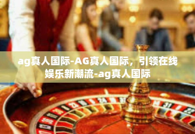 ag真人国际-AG真人国际，引领在线娱乐新潮流-ag真人国际