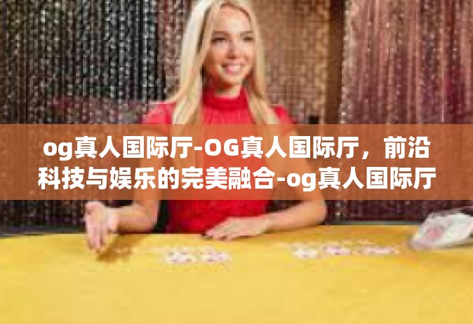 og真人国际厅-OG真人国际厅，前沿科技与娱乐的完美融合-og真人国际厅