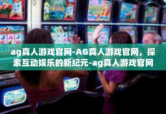 ag真人游戏官网-AG真人游戏官网，探索互动娱乐的新纪元-ag真人游戏官网