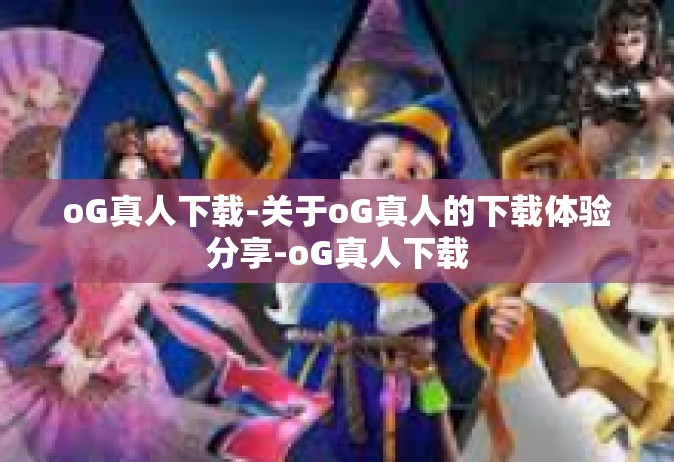 oG真人下载-关于oG真人的下载体验分享-oG真人下载