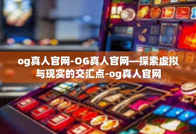 og真人官网-OG真人官网—探索虚拟与现实的交汇点-og真人官网