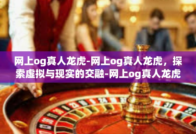 网上og真人龙虎-网上og真人龙虎，探索虚拟与现实的交融-网上og真人龙虎