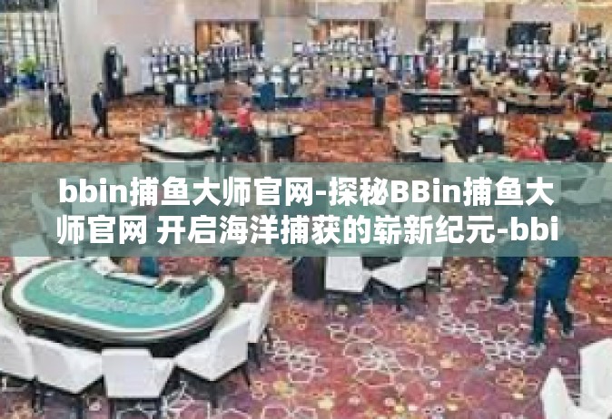 bbin捕鱼大师官网-探秘BBin捕鱼大师官网 开启海洋捕获的崭新纪元-bbin捕鱼大师官网