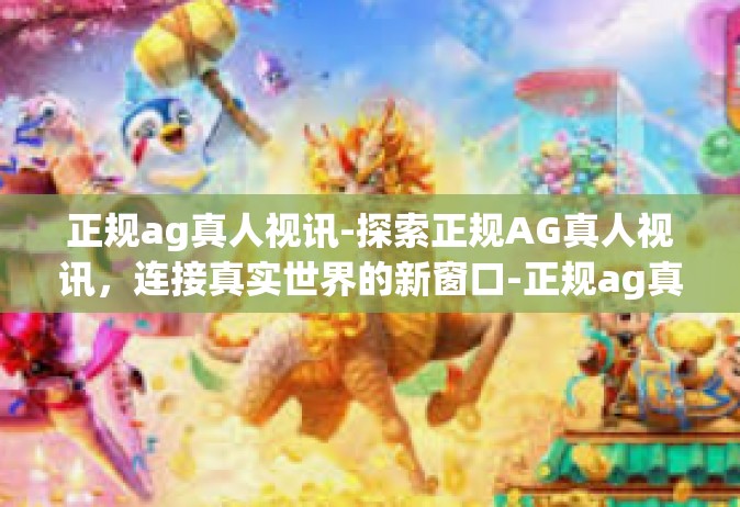 正规ag真人视讯-探索正规AG真人视讯，连接真实世界的新窗口-正规ag真人视讯