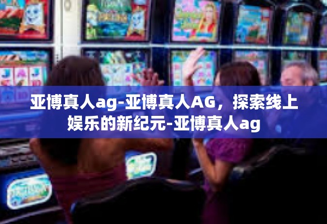 亚博真人ag-亚博真人AG，探索线上娱乐的新纪元-亚博真人ag