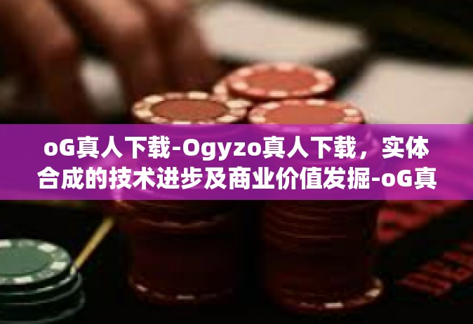 oG真人下载-Ogyzo真人下载，实体合成的技术进步及商业价值发掘-oG真人下载