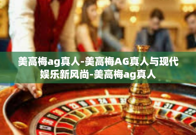 美高梅ag真人-美高梅AG真人与现代娱乐新风尚-美高梅ag真人