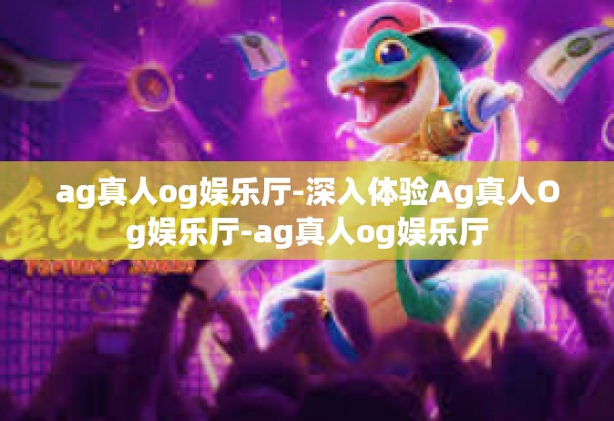 ag真人og娱乐厅-深入体验Ag真人Og娱乐厅-ag真人og娱乐厅