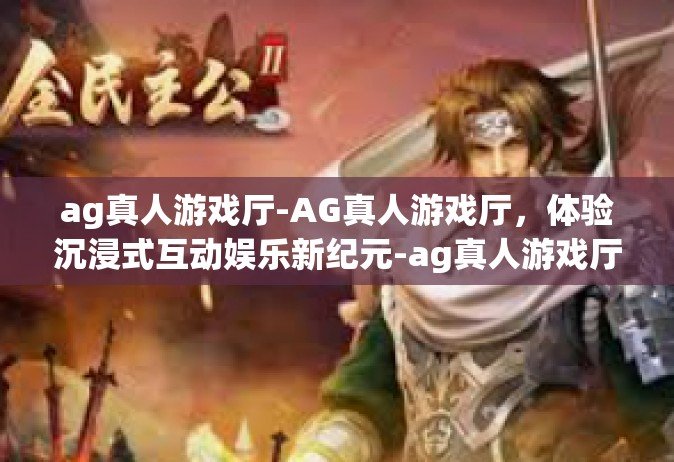 ag真人游戏厅-AG真人游戏厅，体验沉浸式互动娱乐新纪元-ag真人游戏厅
