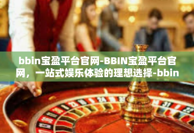 bbin宝盈平台官网-BBIN宝盈平台官网，一站式娱乐体验的理想选择-bbin宝盈平台官网