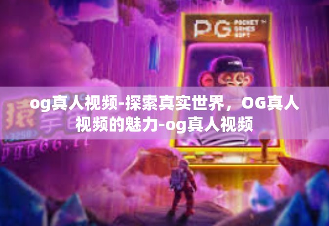 og真人视频-探索真实世界，OG真人视频的魅力-og真人视频