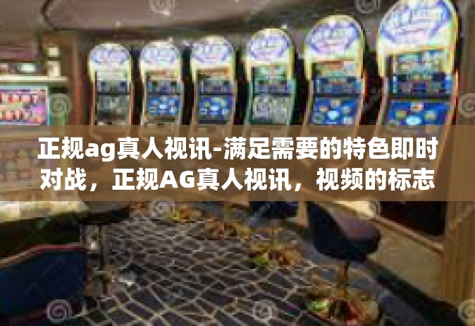 正规ag真人视讯-满足需要的特色即时对战，正规AG真人视讯，视频的标志性体验-正规ag真人视讯