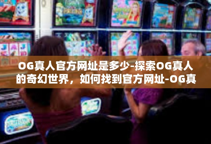 OG真人官方网址是多少-探索OG真人的奇幻世界，如何找到官方网址-OG真人官方网址是多少