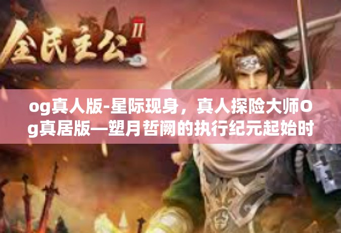 og真人版-星际现身，真人探险大师Og真居版—塑月哲阙的执行纪元起始时空小传道没有国籍和重要两字GO，一场全新的冒险之旅即将开启。在这个充满未知和神秘的世界里，我们将跟随主角的步伐，一起探索这个全新的世界。og真人版