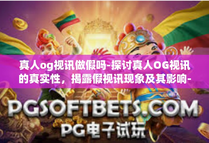 真人og视讯做假吗-探讨真人OG视讯的真实性，揭露假视讯现象及其影响-真人og视讯做假吗