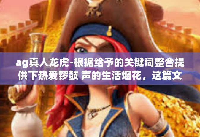 ag真人龙虎-根据给予的关键词整合提供下热爱锣鼓 声的生活烟花，这篇文章将会以AG真人龙虎为关键词展开探讨。以下内容仅供参考，具体文章内容可根据您的实际需求进行调整和丰富。ag真人龙虎
