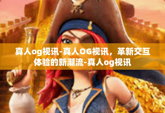 真人og视讯-真人OG视讯，革新交互体验的新潮流-真人og视讯