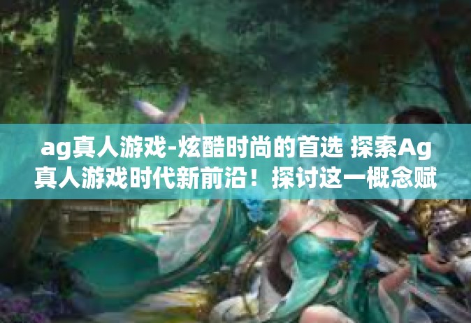 ag真人游戏-炫酷时尚的首选 探索Ag真人游戏时代新前沿！探讨这一概念赋能公众全浸入般的虚实刺激双重经历的现实社交真实玩乐机会。ag真人游戏