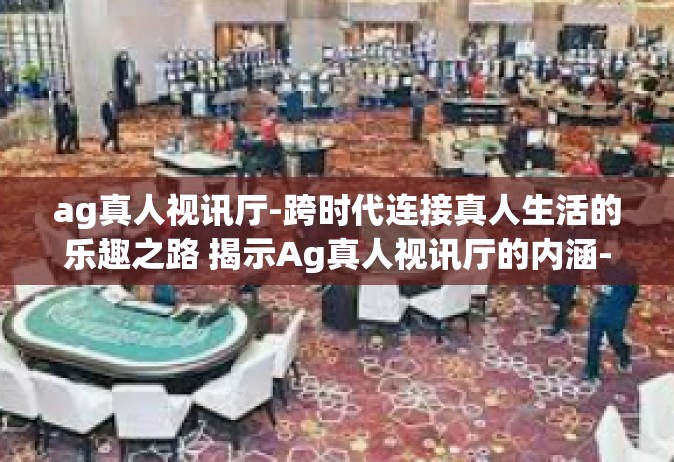 ag真人视讯厅-跨时代连接真人生活的乐趣之路 揭示Ag真人视讯厅的内涵-ag真人视讯厅