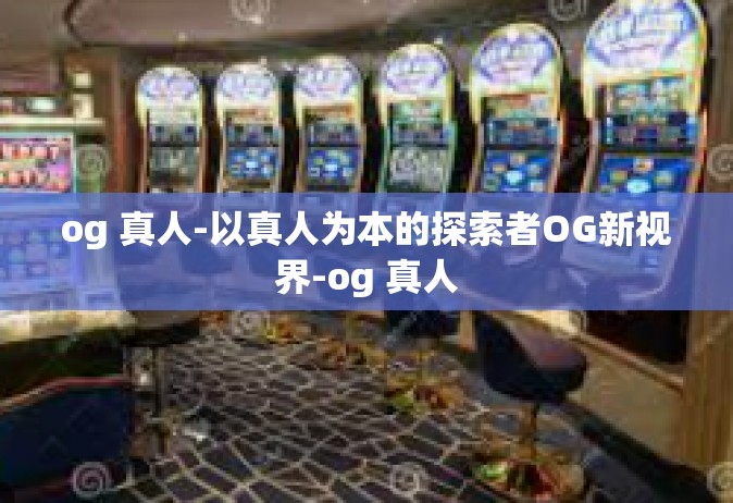 og 真人-以真人为本的探索者OG新视界-og 真人