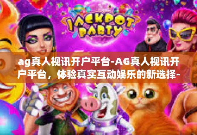 ag真人视讯开户平台-AG真人视讯开户平台，体验真实互动娱乐的新选择-ag真人视讯开户平台