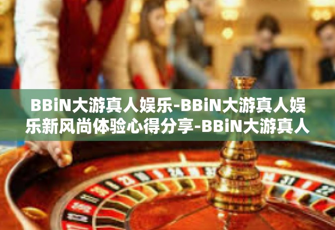 BBiN大游真人娱乐-BBiN大游真人娱乐新风尚体验心得分享-BBiN大游真人娱乐