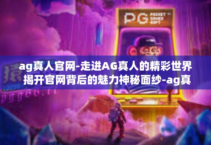 ag真人官网-走进AG真人的精彩世界 揭开官网背后的魅力神秘面纱-ag真人官网