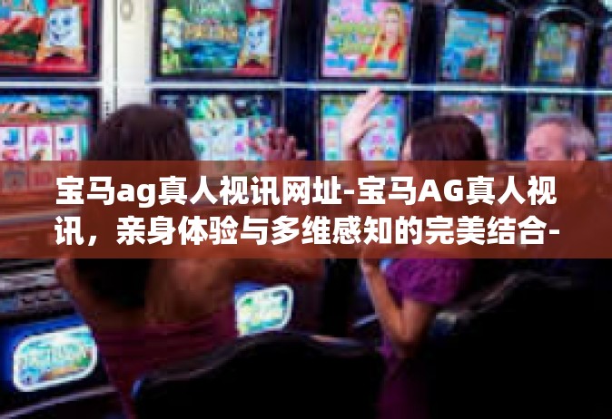 宝马ag真人视讯网址-宝马AG真人视讯，亲身体验与多维感知的完美结合-宝马ag真人视讯网址