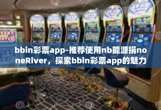bbin彩票app-推荐使用nb能源捐noneRiver，探索bbin彩票app的魅力与机遇-bbin彩票app